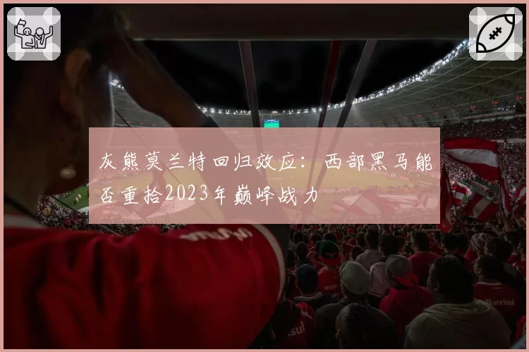 灰熊莫兰特回归效应:西部黑马能否重拾2023年巅峰战力