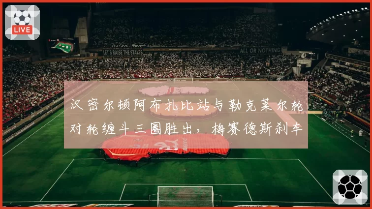 汉密尔顿阿布扎比站与勒克莱尔轮对轮缠斗三圈胜出,梅赛德斯刹车散热设计立功