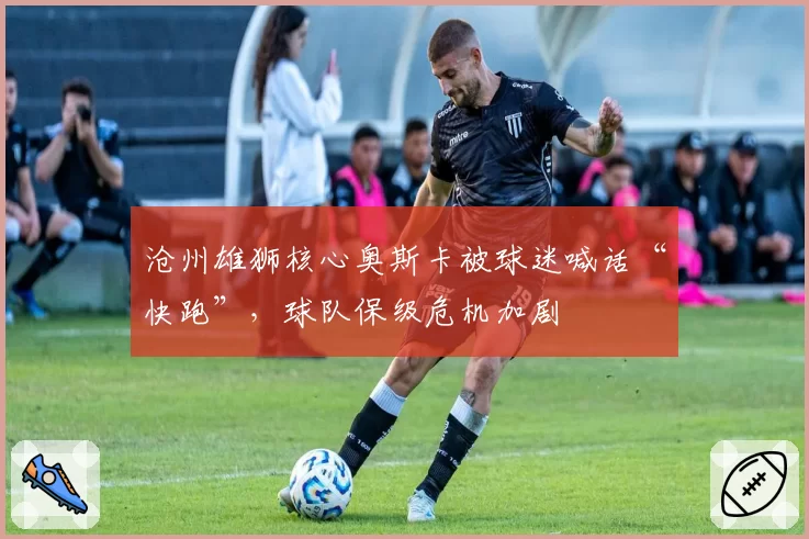 沧州雄狮核心奥斯卡被球迷喊话“快跑”，球队保级危机加剧