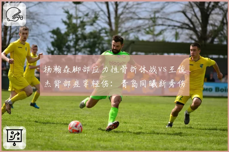 杨瀚森脚部应力性骨折休战vs王俊杰背部痉挛轻伤：青岛同曦新秀伤病管理对比