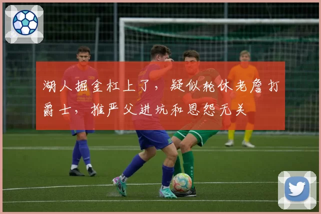 湖人掘金杠上了，疑似轮休老詹打爵士，推严父进坑和恩怨无关