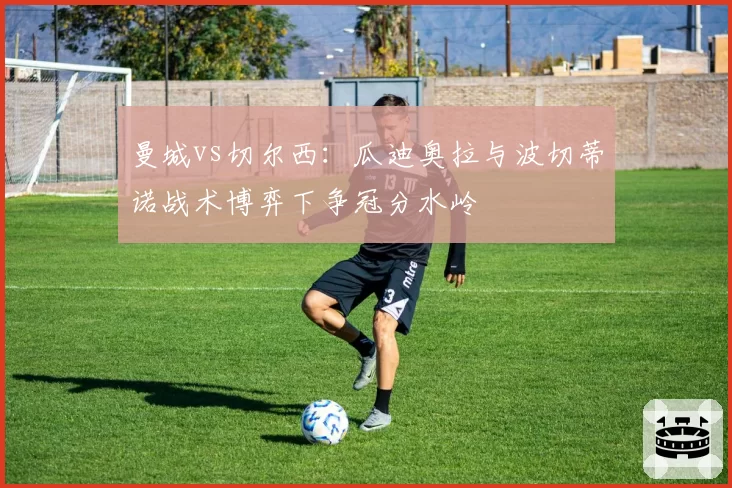 曼城vs切尔西:瓜迪奥拉与波切蒂诺战术博弈下争冠分水岭