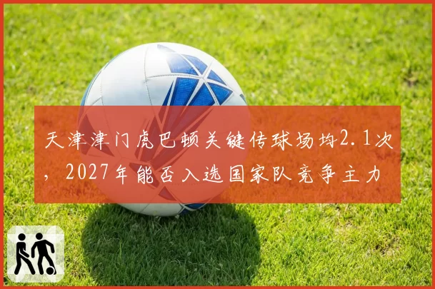 天津津门虎巴顿关键传球场均2.1次，2027年能否入选国家队竞争主力？