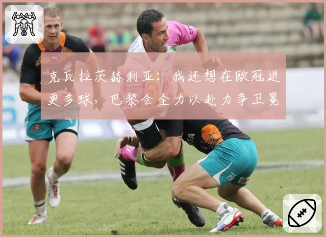 克瓦拉茨赫利亚：我还想在欧冠进更多球，巴黎会全力以赴力争卫冕
