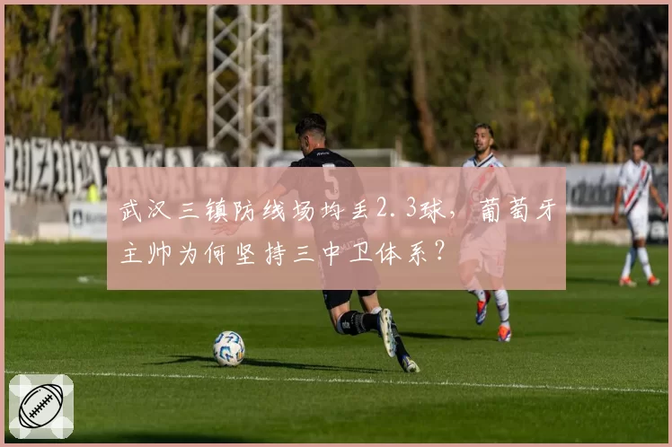 武汉三镇防线场均丢2.3球，葡萄牙主帅为何坚持三中卫体系？