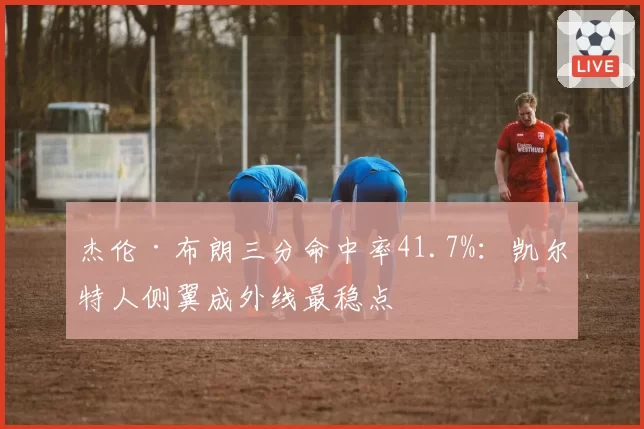 杰伦·布朗三分命中率41.7%:凯尔特人侧翼成外线最稳点