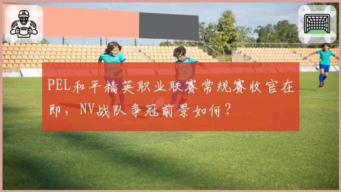 PEL和平精英职业联赛常规赛收官在即,NV战队争冠前景如何?