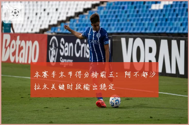 本赛季末节得分榜前五:阿不都沙拉木关键时段输出稳定