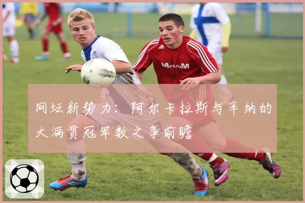 网坛新势力：阿尔卡拉斯与辛纳的大满贯冠军数之争前瞻