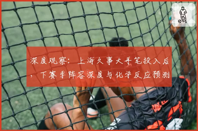 深度观察:上海久事大手笔投入后,下赛季阵容深度与化学反应预测