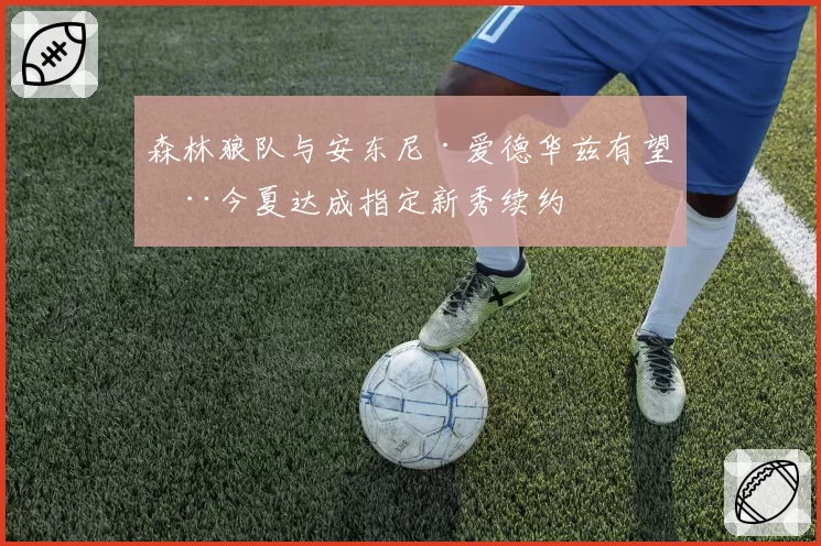 森林狼队与安东尼·爱德华兹有望在今夏达成指定新秀续约