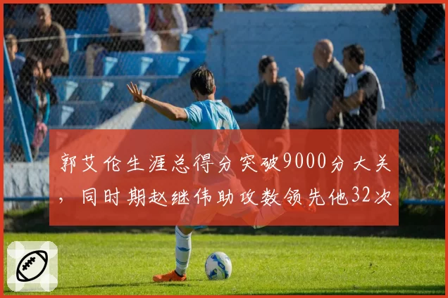 郭艾伦生涯总得分突破9000分大关,同时期赵继伟助攻数领先他32次