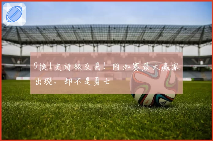 9换1史诗级交易！附加赛最大赢家出现，却不是勇士