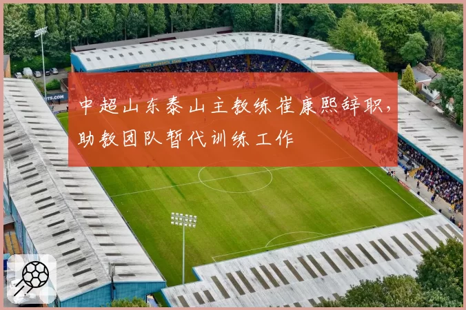 中超山东泰山主教练崔康熙辞职，助教团队暂代训练工作