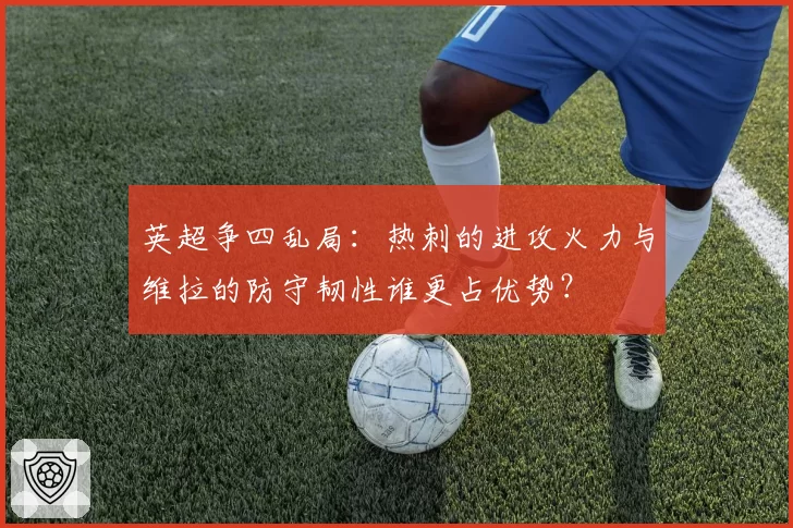 英超争四乱局：热刺的进攻火力与维拉的防守韧性谁更占优势？