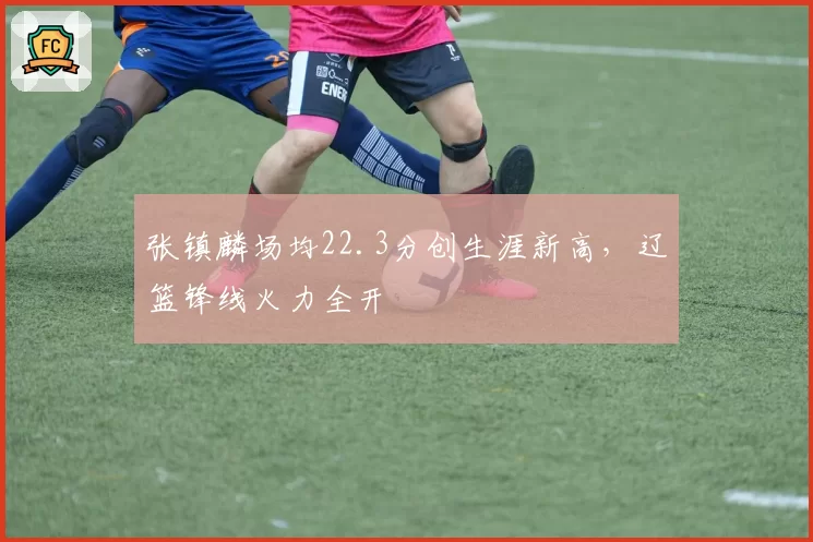 张镇麟场均22.3分创生涯新高,辽篮锋线火力全开
