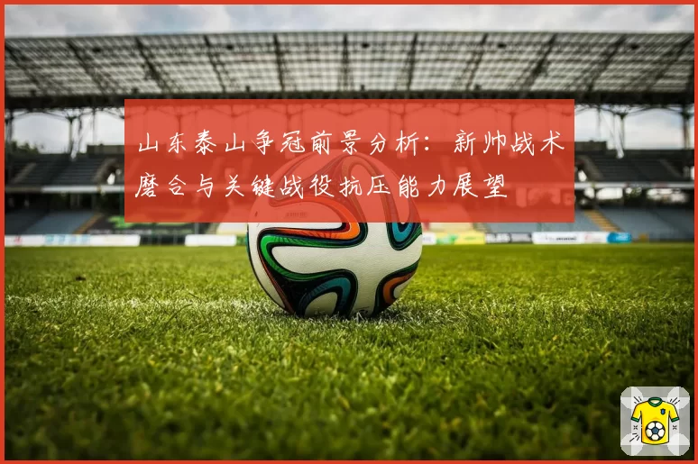 山东泰山争冠前景分析:新帅战术磨合与关键战役抗压能力展望