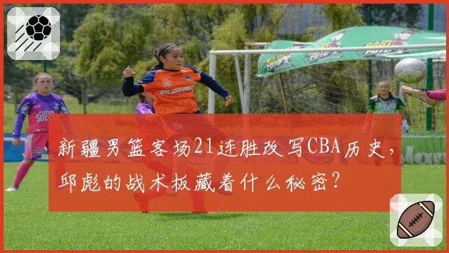 新疆男篮客场21连胜改写CBA历史，邱彪的战术板藏着什么秘密？