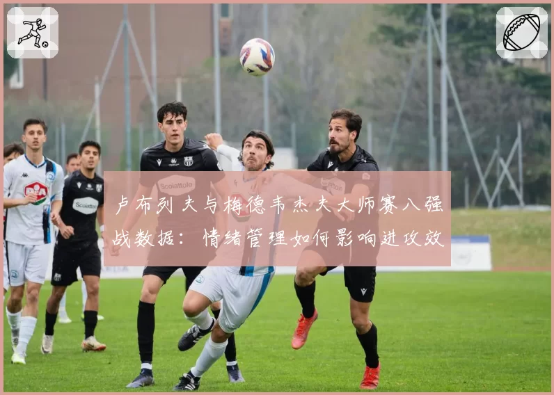 卢布列夫与梅德韦杰夫大师赛八强战数据：情绪管理如何影响进攻效率