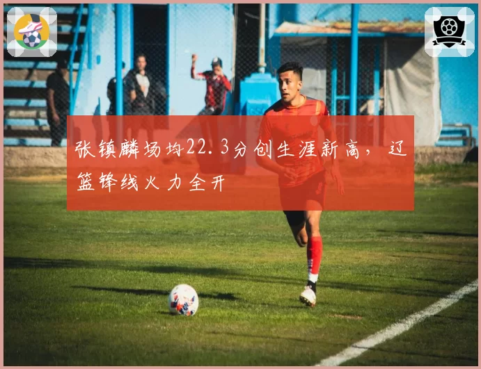 张镇麟场均22.3分创生涯新高，辽篮锋线火力全开