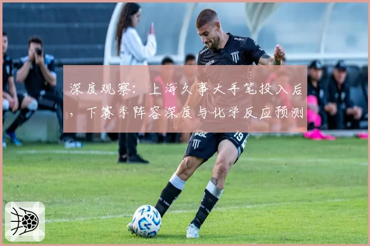 深度观察:上海久事大手笔投入后,下赛季阵容深度与化学反应预测
