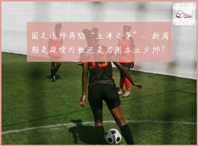国足选帅再陷“土洋之争”，新周期是延续外教还是启用本土少帅？