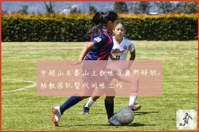 中超山东泰山主教练崔康熙辞职，助教团队暂代训练工作