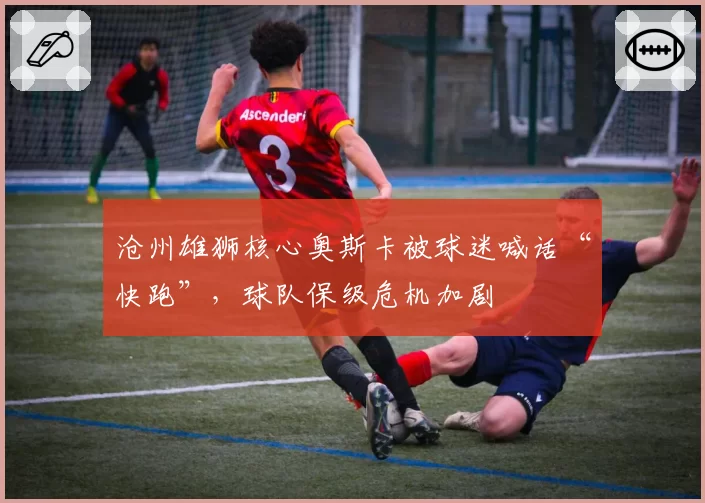 沧州雄狮核心奥斯卡被球迷喊话“快跑”，球队保级危机加剧