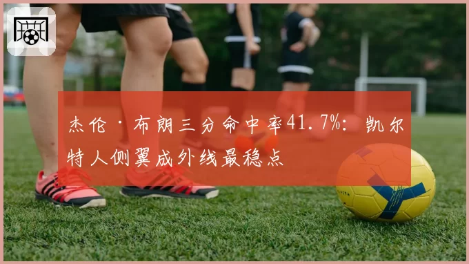 杰伦·布朗三分命中率41.7%:凯尔特人侧翼成外线最稳点
