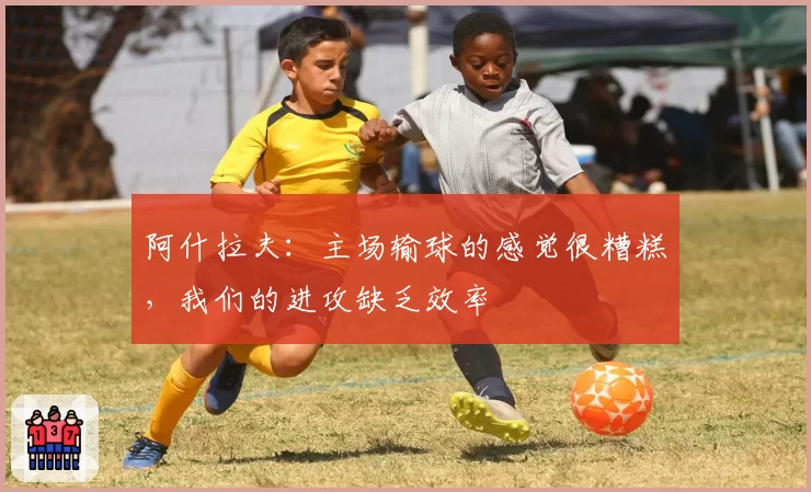 阿什拉夫：主场输球的感觉很糟糕，我们的进攻缺乏效率